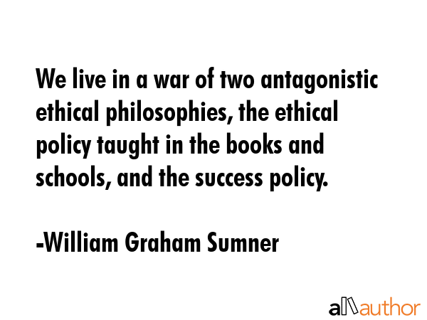 We live in a war of two antagonistic ethical philosophies, the ethical policy taught in the books and schools, and the success policy. - William Graham Sumner Quote
