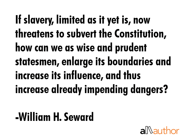 If slavery, limited as it yet is, now threatens to subvert the Constitution, how can we as wise and prudent statesmen, enlarge its boundaries and increase its influence, and thus increase already... - William H. Seward Quote