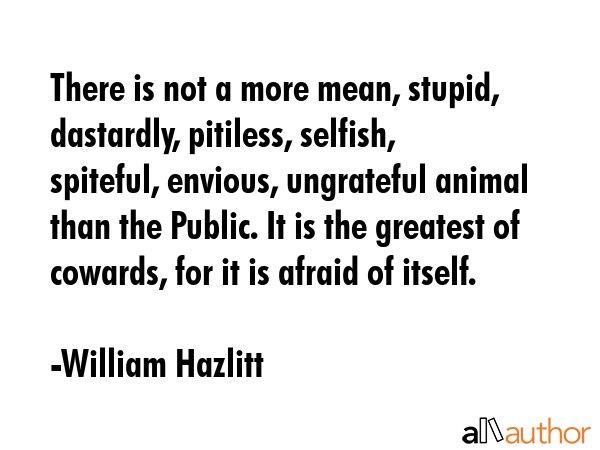There is not a more mean, stupid, dastardly, pitiless, selfish, spiteful, envious, ungrateful animal than the Public. It is the greatest of cowards, for it is afraid of itself. - William Hazlitt Quote