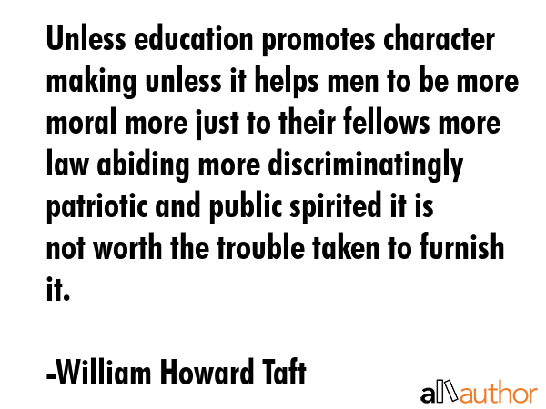 Unless education promotes character making unless it helps men to be more moral more just to their fellows more law abiding more discriminatingly patriotic and public spirited it is not worth the... - William Howard Taft Quote