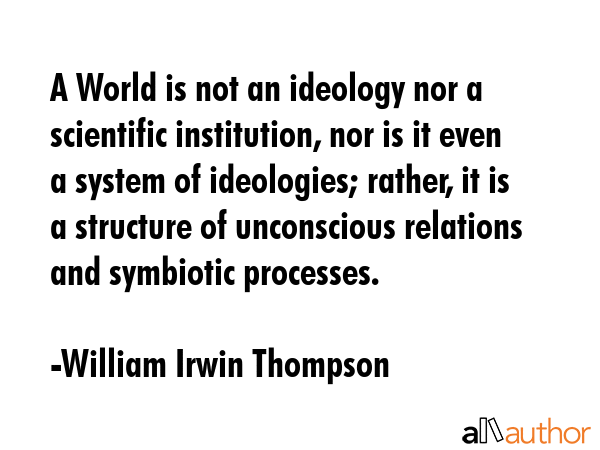 A World is not an ideology nor a scientific institution, nor is it even a system of ideologies; rather, it is a structure of unconscious relations and symbiotic processes. - William Irwin Thompson Quote