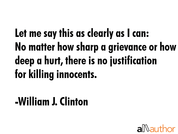 Let me say this as clearly as I can: No matter how sharp a grievance or how deep a hurt, there is no justification for killing innocents. - William J. Clinton Quote