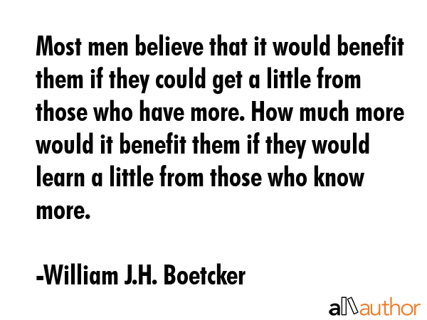 Most men believe that it would benefit them if they could get a little from those who have more. How much more would it benefit them if they would learn a little from those who know more. - William J.H. Boetcker Quote