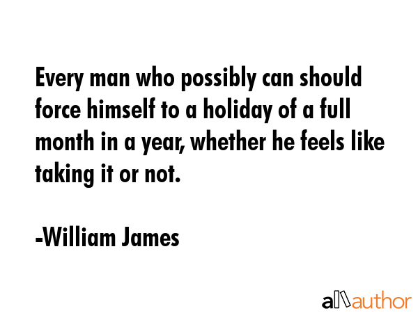 Every man who possibly can should force himself to a holiday of a full month in a year, whether he... - William James Quote GIF