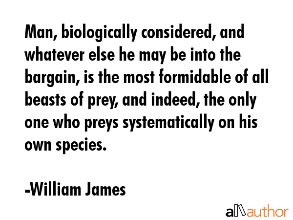 Man, biologically considered, and whatever else he may be into the bargain, is the most formidable of all beasts of prey, and indeed, the only one who preys systematically on his own species. - William James Quote