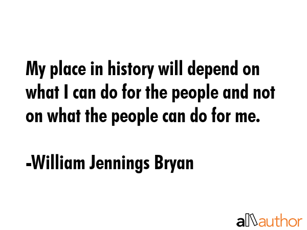 My place in history will depend on what I can do for the people and not on what the people can do for me. - William Jennings Bryan Quote