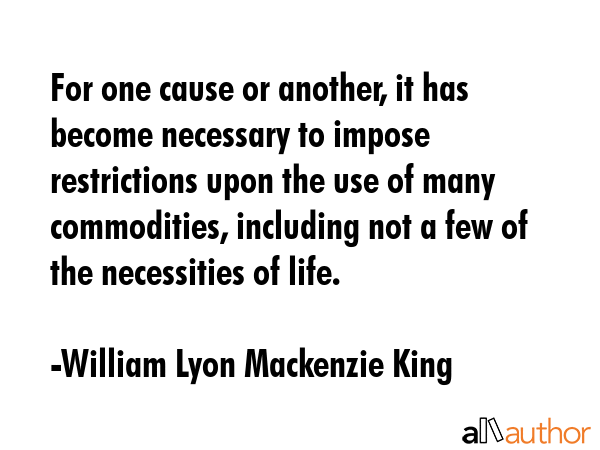 For one cause or another, it has become necessary to impose restrictions upon the use of many commodities, including not a few of the necessities of life. - William Lyon Mackenzie King Quote