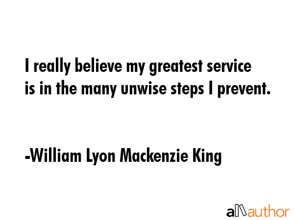 I really believe my greatest service is in the many unwise steps I prevent. - William Lyon Mackenzie King Quote