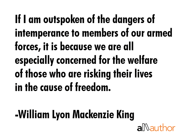 If I am outspoken of the dangers of intemperance to members of our armed forces, it is because we are all especially concerned for the welfare of those who are risking their lives in the cause of... - William Lyon Mackenzie King Quote