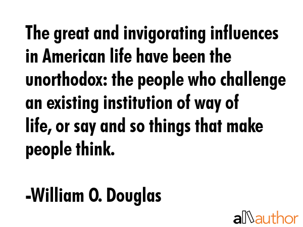 The great and invigorating influences in American life have been the unorthodox: the people who challenge an existing institution of way of life, or say and so things that make people think. - William O. Douglas Quote
