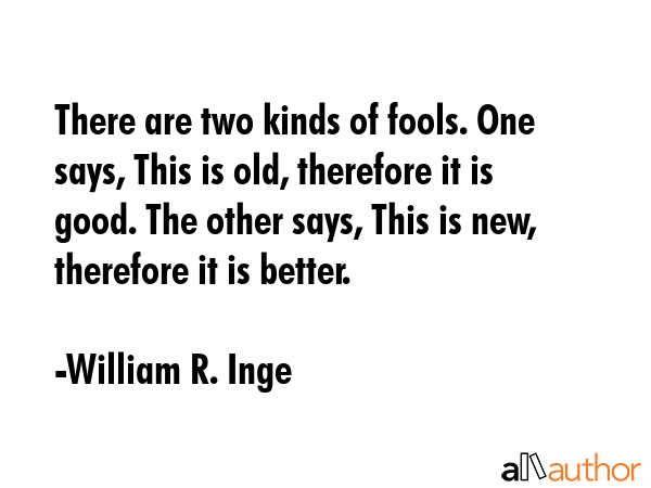 There are two kinds of fools. One says, This is old, therefore it is good. The other says, This is new, therefore it is better. - William R. Inge Quote