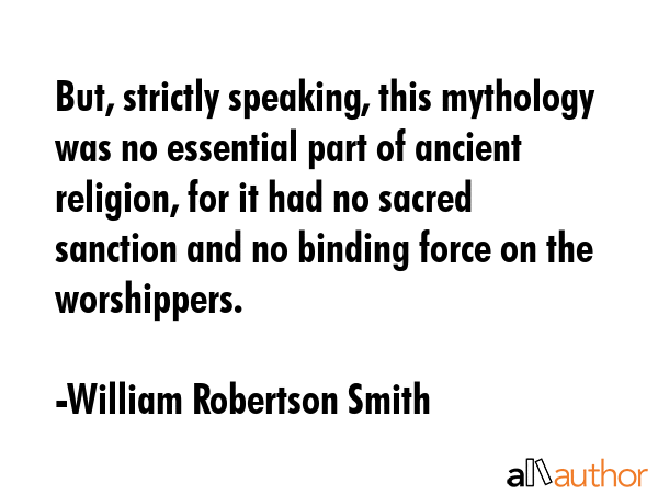 But, strictly speaking, this mythology was no essential part of ancient religion, for it had no sacred sanction and no binding force on the worshippers. - William Robertson Smith Quote