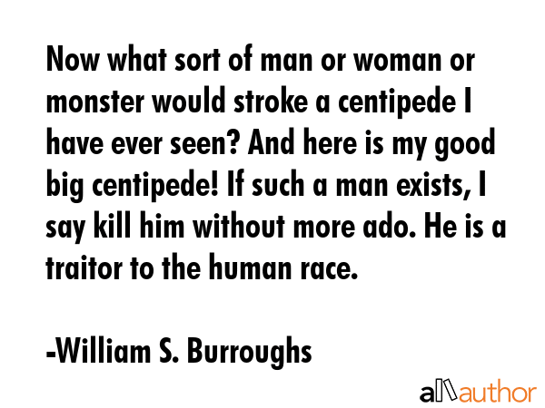Now what sort of man or woman or monster would stroke a centipede I have ever seen? And here is my good big centipede! If such a man exists, I say kill him without more ado. He is a traitor to the... - William S. Burroughs Quote