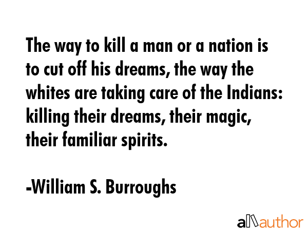 The way to kill a man or a nation is to cut off his dreams, the way the whites are taking care of the Indians: killing their dreams, their magic, their familiar spirits. - William S. Burroughs Quote