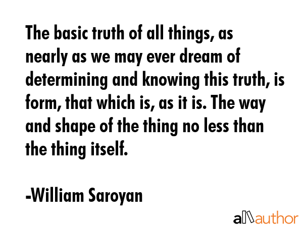 The basic truth of all things, as nearly as we may ever dream of determining and knowing this truth, is form, that which is, as it is. The way and shape of the thing no less than the thing itself. - William Saroyan Quote