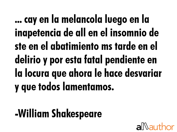 ... cay en la melancola luego en la inapetencia de all en el insomnio de ste en el abatimiento ms tarde en el delirio y por esta fatal pendiente en la locura que ahora le hace desvariar y que todos... - William Shakespeare Quote