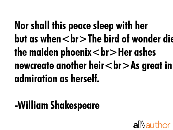 Nor shall this peace sleep with her but as whenThe bird of wonder dies the maiden phoenixHer ashes newcreate another heirAs great in admiration as herself. - William Shakespeare Quote