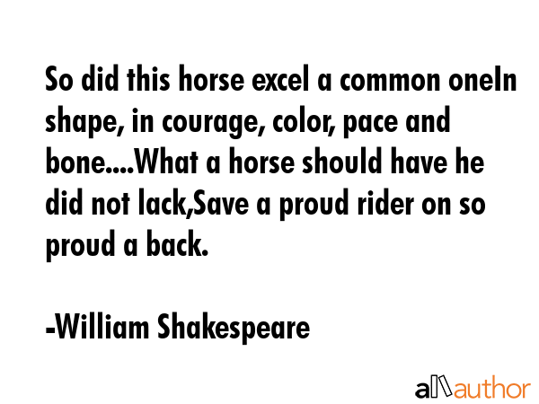 So did this horse excel a common oneIn shape, in courage, color, pace and bone....What a horse should have he did not lack,Save a proud rider on so proud a back. - William Shakespeare Quote