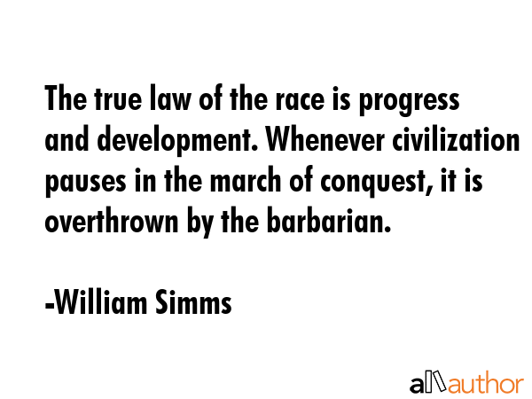 The true law of the race is progress and development. Whenever civilization pauses in the march of conquest, it is overthrown by the barbarian. - William Simms Quote