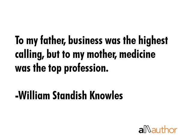To my father, business was the highest calling, but to my mother, medicine was the top profession. - William Standish Knowles Quote GIF