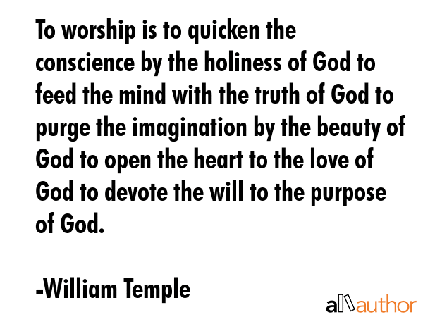 To worship is to quicken the conscience by the holiness of God to feed the mind with the truth of God to purge the imagination by the beauty of God to open the heart to the love of God to devote the... - William Temple Quote