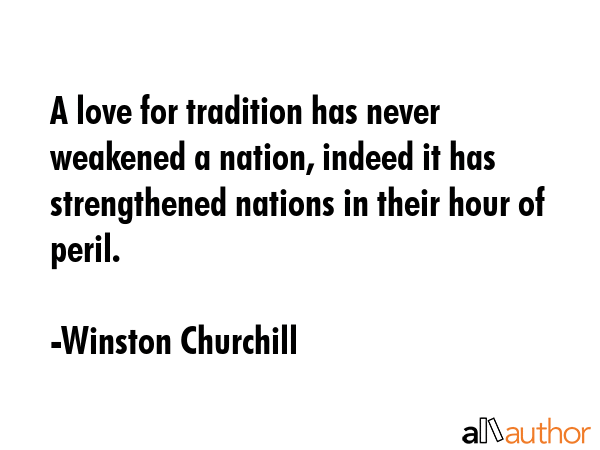 A love for tradition has never weakened a nation, indeed it has strengthened nations in their hour of peril. - Winston Churchill Quote