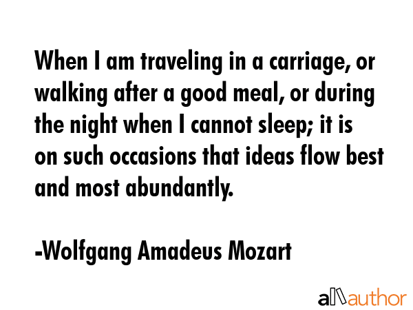 When I am traveling in a carriage, or walking after a good meal, or during the night when I cannot sleep; it is on such occasions that ideas flow best and most abundantly. - Wolfgang Amadeus Mozart Quote