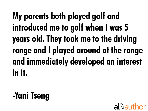 My parents both played golf and introduced me to golf when I was 5 years old. They took me to the driving range and I played around at the range and immediately developed an interest in it. - Yani Tseng Quote