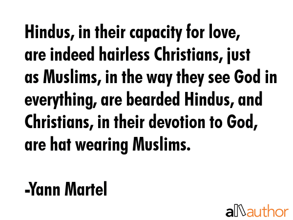 Hindus, in their capacity for love, are indeed hairless Christians, just as Muslims, in the way they see God in everything, are bearded Hindus, and Christians, in their devotion to God, are hat... - Yann Martel Quote
