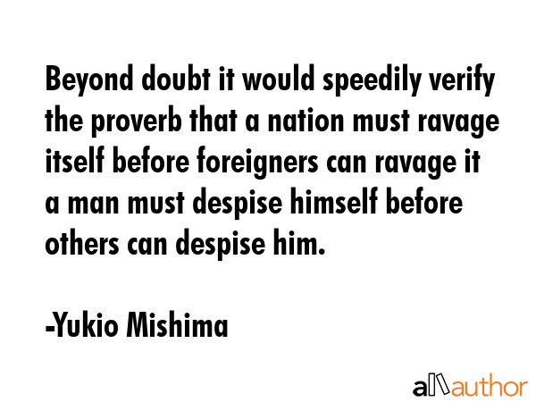 Beyond doubt it would speedily verify the proverb that a nation must ravage itself before foreigners can ravage it a man must despise himself before others can despise him. - Yukio Mishima Quote