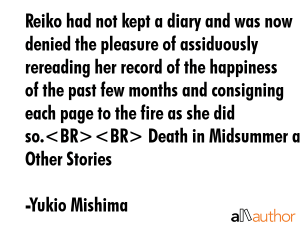 Reiko had not kept a diary and was now denied the pleasure of assiduously rereading her record of the happiness of the past few months and consigning each page to the fire as she did so. Death in... - Yukio Mishima Quote
