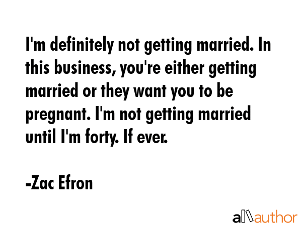I\'m definitely not getting married. In this business, you\'re either getting married or they want you to be pregnant. I\'m not getting married until I\'m forty. If ever. - Zac Efron Quote